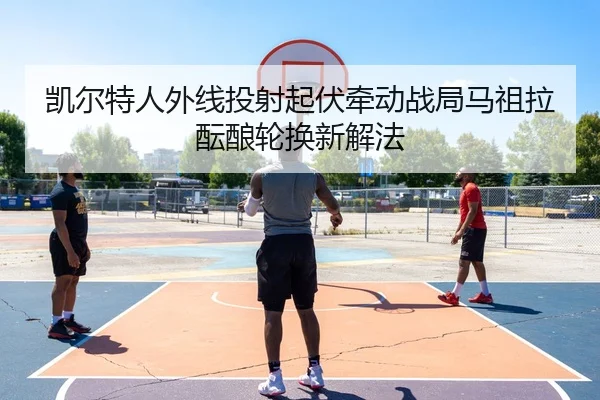 凯尔特人外线投射起伏牵动战局马祖拉酝酿轮换新解法